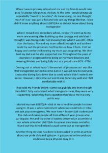 When I was in primary school and me and my friends would role play I'd always role play as the boy. At the time I would always say repeatedly "I want to be a boy". As I was young, no one thought much of it as I was just a kid and kids can say things like that. I also didn't know anything about LGBTQIA+ so did not know about being transgender. When I moved into secondary school, in year 7 I went up to my mum one evening after building up the courage and said that I thought I was transgender not knowing fully what it was still, other than the basics. Me and my mum talked through it and said we could try out the pronouns he/they to see how it feels. I felt so happy and comforted knowing my mum was supporting. We then told my dad and he also supported me. Throughout the years at secondary I progressed into being on hormone blockers and wearing Binders and being fully out as a proud trans BOY - FTM. Coming out at school wasn't the easiest of processes as I was the first transgender person to come out so it was all new to everyone. It was also during lock down due to covid which didn't make it any easier. However, I did come out and it was done very well and I felt comfortable with it. I had told my friends before I came out publicly and even though they didn't fully understand what transgender was, they were very supporting. When they had a question they'd ask me in a very polite way. I started my own LGBTQIA+ club at my school for people to come along to. It was a safe environment where we could talk or relax and just play some games. We now have 4 leaders (all students) of the club and many people all from different year groups who participate. Me and the other 3 leaders delivered an assembly to our whole school on LGBTQIA+ to spread awareness and after, found out that it had helped a pupil come out as transgender! Another thing my club has done is been asked to write an article about our pride club and lgbtqia+. It got posted online and you could also buy a physical copy of it.