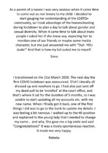 As a parent of a tween I was very anxious when It came time to come out as non binary to my child. I decided to start gauging her understanding of the LGBTQ+ community, so I took advantage of the homeschooling during lockdown to plan a day to talk about gender and sexual diversity. When it came time to talk about trans people I asked her if she knew any, expecting her to mention one of our friends or maybe some media character, but she just answered me with "Duh. YOU dude!" And that is how my kid outed me to myself. - Simo I transitioned on the 21st March 2020. The next day the first COVID lockdown was announced. D'oh! Literally all dressed up and nowhere to go. I had also just sent off my deed poll to be 'enrolled' at the court office, and that’s where it sat for the duration of 5 months, so I was unable to start updating all my accounts etc. with my new name. When I finally got it back, one of the first things I did was to go to the bank to update my details. I was feeling a bit nervous. I walked up to the till position and explained to the young lady that I needed to change my name... and why. She gave me a big smile and said "Congratulations!" It was a lovely spontaneous reaction. It made me very happy. - Rebeka